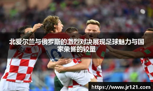 北爱尔兰与俄罗斯的激烈对决展现足球魅力与国家荣誉的较量